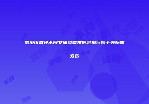 贵港市激光不良文饰修复术医院排行榜十强榜单发布