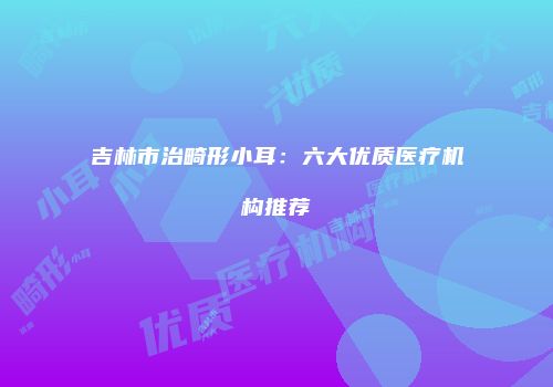 吉林市治畸形小耳：六大优质医疗机构推荐