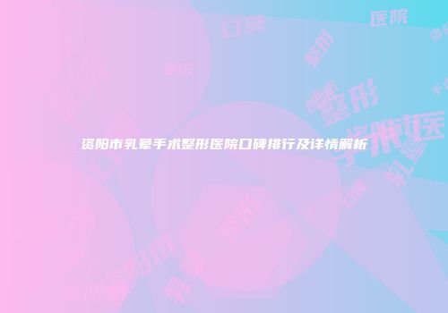资阳市乳晕手术整形医院口碑排行及详情解析