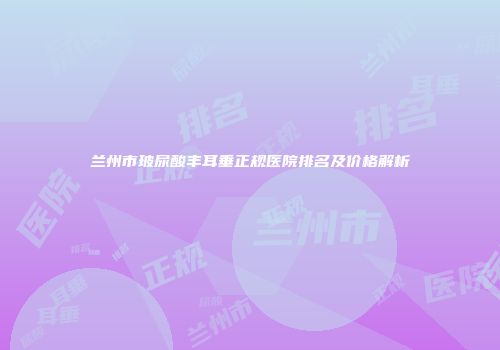 兰州市玻尿酸丰耳垂正规医院排名及价格解析