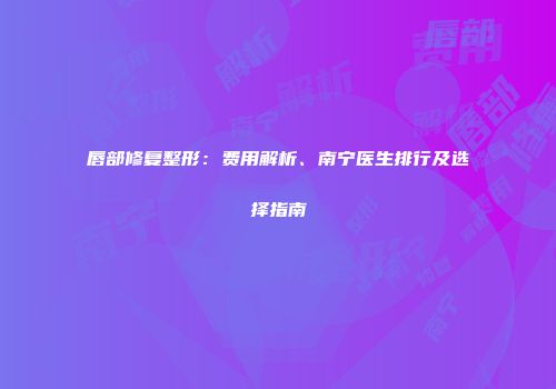 唇部修复整形：费用解析、南宁医生排行及选择指南