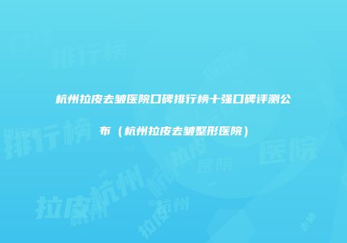 杭州拉皮去皱医院口碑排行榜十强口碑评测公布（杭州拉皮去皱整形医院）