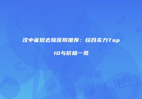 汉中雀斑去除医院推荐：综合实力Top10与价格一览