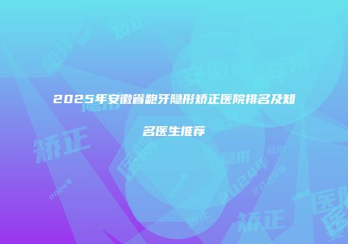 2025年安徽省龅牙隐形矫正医院排名及知名医生推荐