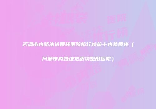 河源市内路法祛眼袋医院排行榜前十内幕曝光（河源市内路法祛眼袋整形医院）