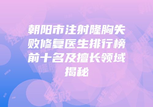 朝阳市注射隆胸失败修复医生排行榜前十名及擅长领域揭秘