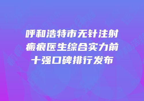 呼和浩特市无针注射瘢痕医生综合实力前十强口碑排行发布