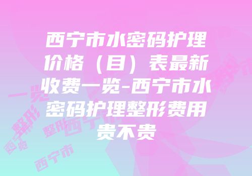 西宁市水密码护理价格（目）表最新收费一览-西宁市水密码护理整形费用贵不贵
