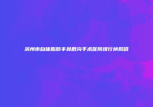 滨州市自体脂肪丰鼻唇沟手术医院排行榜揭晓