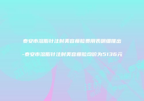 泰安市溶脂针注射美容瘦脸费用表明细推出-泰安市溶脂针注射美容瘦脸均价为5136元