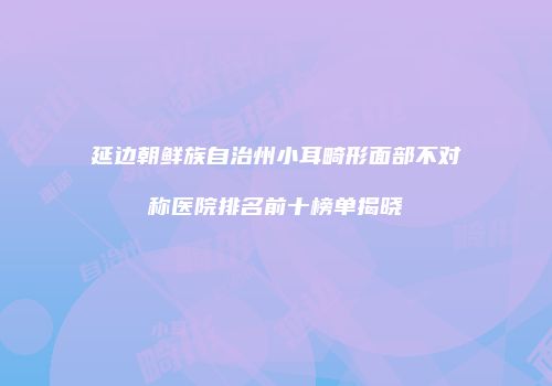 延边朝鲜族自治州小耳畸形面部不对称医院排名前十榜单揭晓