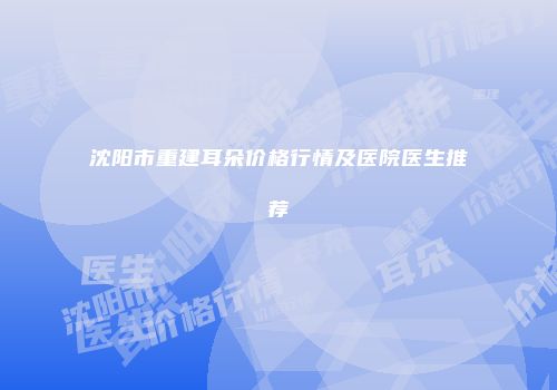 沈阳市重建耳朵价格行情及医院医生推荐