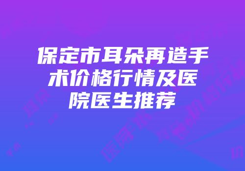 保定市耳朵再造手术价格行情及医院医生推荐