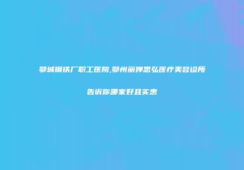 鄂城钢铁厂职工医院,鄂州丽婵思弘医疗美容诊所告诉你哪家好且实惠