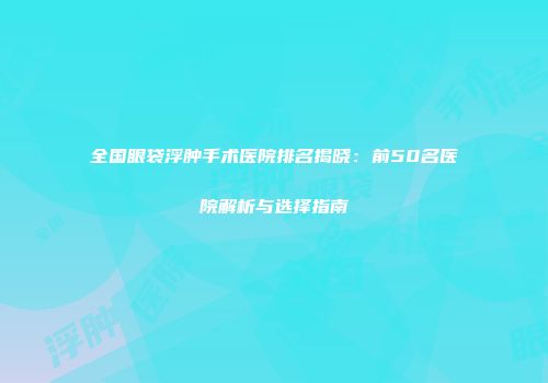 全国眼袋浮肿手术医院排名揭晓：前50名医院解析与选择指南