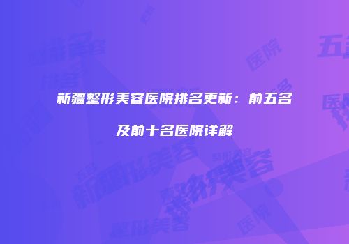 新疆整形美容医院排名更新：前五名及前十名医院详解