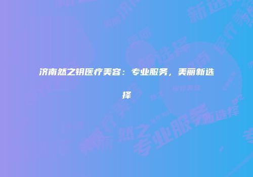 济南然之钥医疗美容：专业服务，美丽新选择