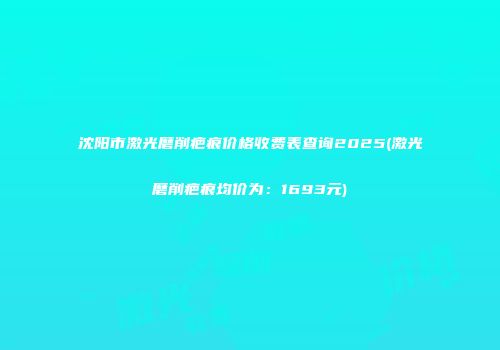 沈阳市激光磨削疤痕价格收费表查询2025(激光磨削疤痕均价为：1693元)