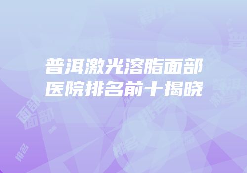 普洱激光溶脂面部医院排名前十揭晓