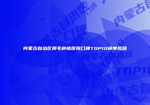 内蒙古自治区阴毛种植医院口碑TOP10榜单揭晓
