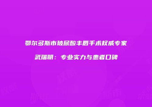 鄂尔多斯市玻尿酸丰唇手术权威专家武瑞明：专业实力与患者口碑