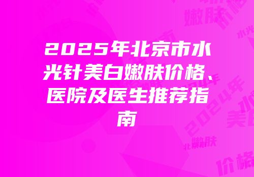 2025年北京市水光针美白嫩肤价格、医院及医生推荐指南