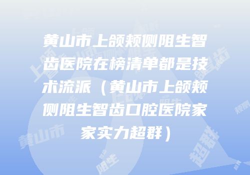 黄山市上颌颊侧阻生智齿医院在榜清单都是技术流派（黄山市上颌颊侧阻生智齿口腔医院家家实力超群）
