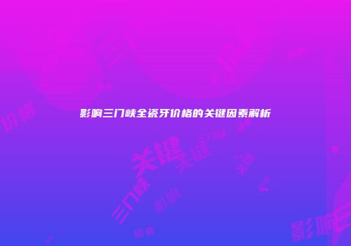 影响三门峡全瓷牙价格的关键因素解析