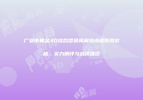 广安市黄金3D综合塑鼻鼻翼缩小术医院价格、实力测评与选择建议
