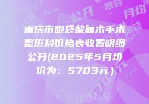 重庆市眼袋整复术手术整形科价格表收费明细公开(2025年5月均价为：5703元）