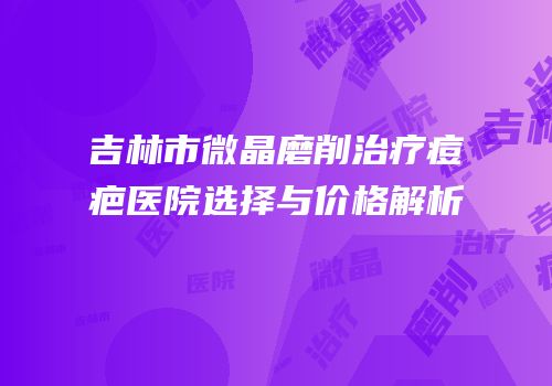 吉林市微晶磨削治疗痘疤医院选择与价格解析