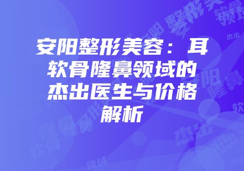 安阳整形美容：耳软骨隆鼻领域的杰出医生与价格解析