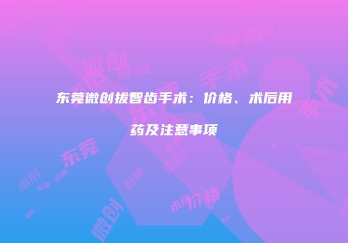 东莞微创拔智齿手术：价格、术后用药及注意事项