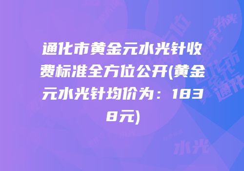 通化市黄金元水光针收费标准全方位公开(黄金元水光针均价为：1838元)