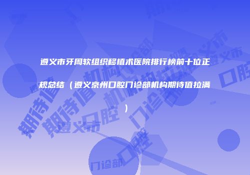 遵义市牙周软组织移植术医院排行榜前十位正规总结（遵义京州口腔门诊部机构期待值拉满）