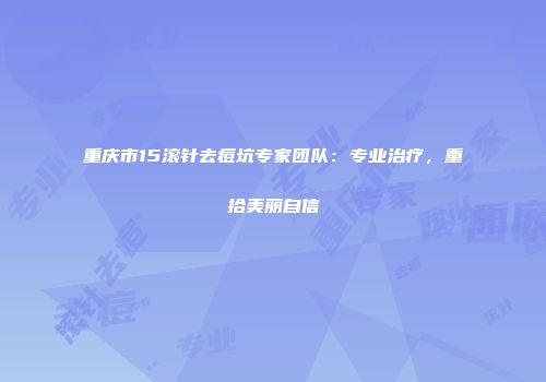 重庆市15滚针去痘坑专家团队：专业治疗，重拾美丽自信