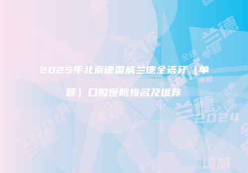 2025年北京德国威兰德全瓷牙（单颗）口腔医院排名及推荐