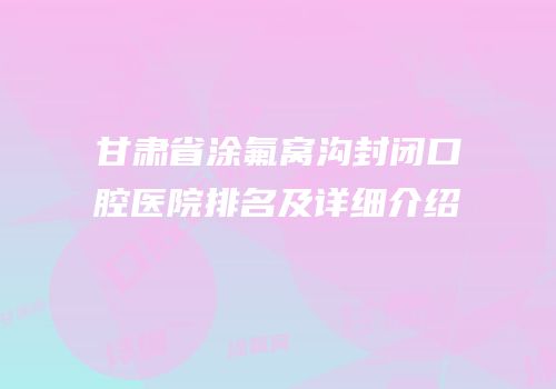甘肃省涂氟窝沟封闭口腔医院排名及详细介绍