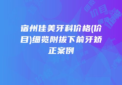 宿州佳美牙科价格(价目)细览附拔下前牙矫正案例