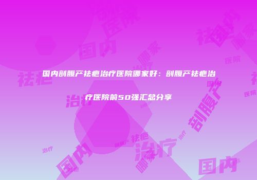 国内剖腹产祛疤治疗医院哪家好：剖腹产祛疤治疗医院前50强汇总分享