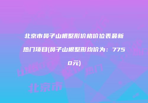 北京市鼻子山根整形价格价位表最新热门项目(鼻子山根整形均价为：7750元)