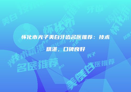 怀化市光子美白牙齿名医推荐：技术精湛，口碑良好