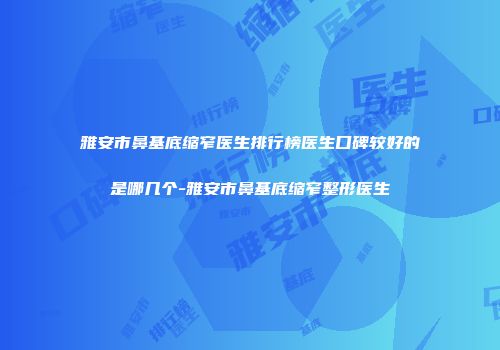 雅安市鼻基底缩窄医生排行榜医生口碑较好的是哪几个-雅安市鼻基底缩窄整形医生