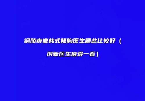 铜陵市做韩式隆胸医生哪些比较好（刑新医生值得一看）