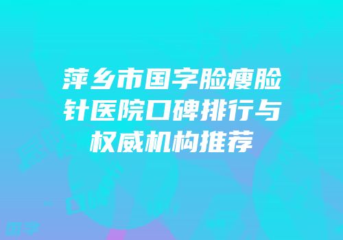 萍乡市国字脸瘦脸针医院口碑排行与权威机构推荐