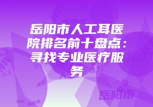 岳阳市人工耳医院排名前十盘点：寻找专业医疗服务