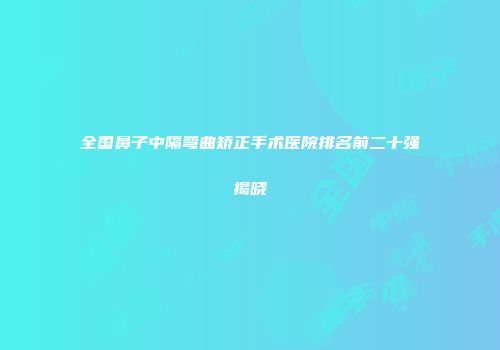 全国鼻子中隔弯曲矫正手术医院排名前二十强揭晓