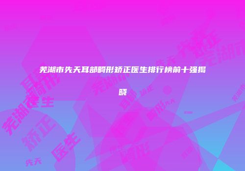 芜湖市先天耳部畸形矫正医生排行榜前十强揭晓