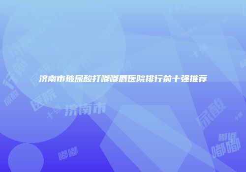 济南市玻尿酸打嘟嘟唇医院排行前十强推荐