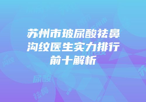 苏州市玻尿酸祛鼻沟纹医生实力排行前十解析